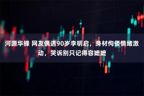 河源华锋 网友偶遇90岁李明启，身材佝偻情绪激动，哭诉别只记得容嬷嬷