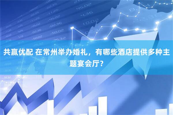 共赢优配 在常州举办婚礼，有哪些酒店提供多种主题宴会厅？
