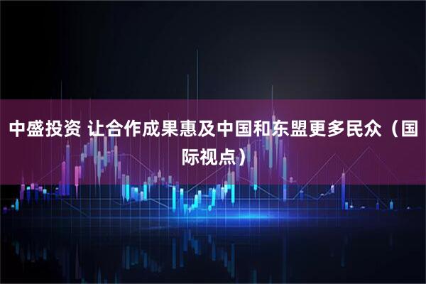 中盛投资 让合作成果惠及中国和东盟更多民众（国际视点）
