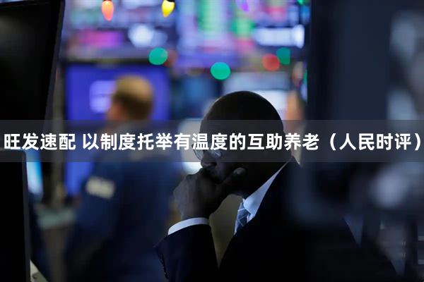旺发速配 以制度托举有温度的互助养老（人民时评）