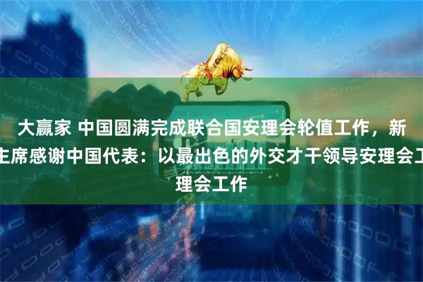 大赢家 中国圆满完成联合国安理会轮值工作，新任主席感谢中国代表：以最出色的外交才干领导安理会工作