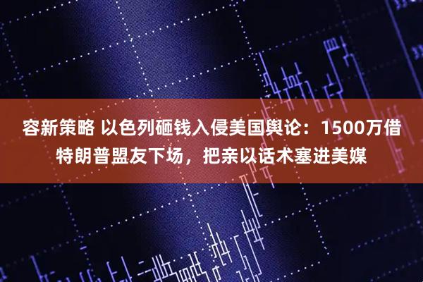 容新策略 以色列砸钱入侵美国舆论：1500万借特朗普盟友下场，把亲以话术塞进美媒