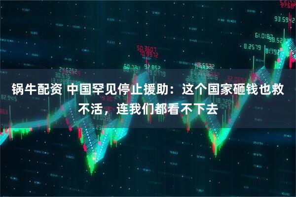 锅牛配资 中国罕见停止援助：这个国家砸钱也救不活，连我们都看不下去