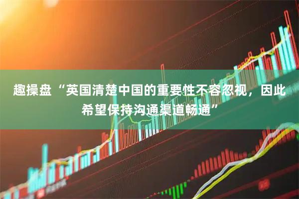 趣操盘 “英国清楚中国的重要性不容忽视，因此希望保持沟通渠道畅通”