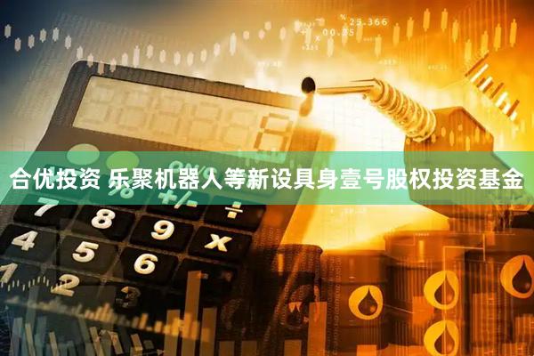 合优投资 乐聚机器人等新设具身壹号股权投资基金