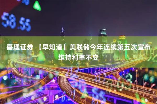 嘉理证券 【早知道】美联储今年连续第五次宣布维持利率不变