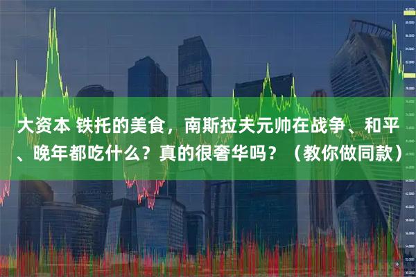 大资本 铁托的美食，南斯拉夫元帅在战争、和平、晚年都吃什么？真的很奢华吗？（教你做同款）