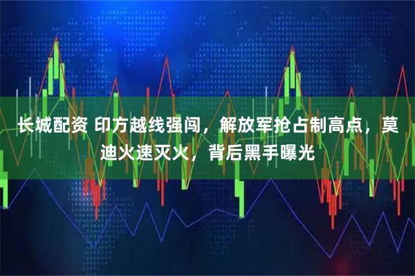 长城配资 印方越线强闯，解放军抢占制高点，莫迪火速灭火，背后黑手曝光