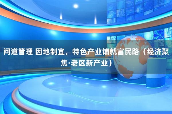 问道管理 因地制宜，特色产业铺就富民路（经济聚焦·老区新产业）