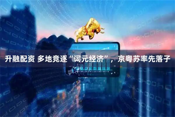 升融配资 多地竞逐“词元经济”，京粤苏率先落子
